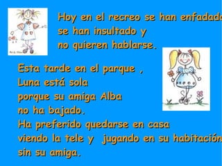 Hoy en el recreo se han enfadado,  se han insultado y  no quieren hablarse. Esta tarde en el parque , Luna está sola  porque su amiga Alba  no ha bajado. Ha preferido quedarse en casa  viendo la tele y  jugando en su habitación  sin su amiga. 