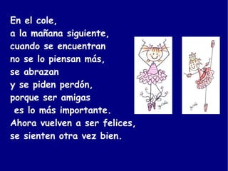 En el cole,  a la mañana siguiente,  cuando se encuentran  no se lo piensan más,  se abrazan  y se piden perdón,  porque ser amigas es lo más importante. Ahora vuelven a ser felices,  se sienten otra vez bien.  