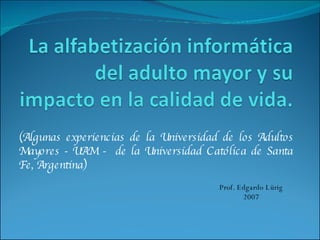 (Algunas experiencias de la Universidad de los Adultos Mayores - UAM -  de la Universidad Católica de Santa Fe, Argentina) Prof. Edgardo Lürig 2007 