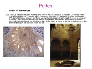 Partes: Sala de los abencerrajes.   Esta sala fue alcoba del sultán. Al ser cuarto privado no hay ventanas al exterior. Los muros están ricamente decorados. El estuco y los colores son originales. El zócalo de azulejos es del siglo XVI, de la fábrica de azulejos sevillana. La cúpula está decorada con mocárabes; en el suelo, en el centro, una fuentecilla servía para reflejar la cúpula de mocárabes, que al estar ricamente decorada, conseguía una luz encantadora y mágica, pues al entrar la luz por la parte superior iba cambiando según las distintas horas del día. 