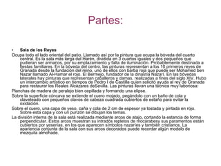 Partes: Sala de los Reyes Ocupa todo el lado oriental del patio. Llamado así por la pintura que ocupa la bóveda del cuarto central. Es la sala más larga del Harén, dividida en 3 cuartos iguales y dos pequeños que pudieran ser armarios, por su emplazamiento y falta de iluminación. Probablemente destinada a fiestas familiares. En la bóveda del centro, las pinturas representan a los 10 primeros reyes de Granada desde la fundación del reino, uno de ellos con barba roja que puede ser Mohamed ben Nazar llamado Al-Hamar el rojo. El Bermejo, fundador de la dinastía Nazarí. En las bóvedas laterales hay pinturas que representan caballeros y damas, realizadas a fines del siglo XIV. Hubo un intercambio artístico en tiempos de Pedro I de Castilla quien solicitó ayuda al rey de Granada para restaurar los Reales Alcázares deSevilla. Las pinturas llevan una técnica muy laboriosa: Planchas de madera de peralejo bien cepillada y formando una elipse.  Sobre la superficie cóncava se extiende el cuero mojado, pegándolo con un baño de cola y claveteado con pequeños clavos de cabeza cuadrada cubiertos de estaño para evitar la oxidación.  Sobre el cuero, una capa de yeso, caña y cola de 2 cm de espesor ya tostada y pintada en rojo. Sobre esta capa y con un punzón se dibujan los temas.  La división interna de la sala está realizada mediante arcos de atajo, cortando la estancia de forma perpendicular. Estos arcos muestran su intradós repletos de mocárabesy sus paramentos están cubiertos por yeserías, en los que aparecen símbolos nazaríes y también cristianos. La apariencia conjunta de la sala con sus arcos decorados puede recordar algún modelo de mezquita almohade. 