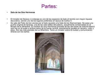 Partes: Sala de las Dos Hermanas El mirador de Daraxa o Lindaraja es uno de los espacios de todo el recinto con mayor riqueza decorativa, siendo uno de los lugares preferidos en época de Carlos V. Se sale del Patio de los Leones por el lado opuesto a la Sala de los Abencerrajes. Se pasa una puerta original de taracea, una de las más bellas del palacio, actualmente conservadas en el Museo de la Alhambra. El nombre de  Dos Hermanas  procede de las dos losas de mármol blanco que hay en el suelo a ambos lados de la fuente central, exactamente iguales en tamaño, color y peso. Son las más grandes de La Alhambra. Tiene un mirador sobre la ciudad y comunicación directa con los baños. 