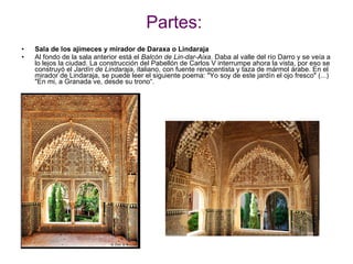 Partes: Sala de los ajimeces y mirador de Daraxa o Lindaraja Al fondo de la sala anterior está el  Balcón de Lin-dar-Aixa . Daba al valle del río Darro y se veía a lo lejos la ciudad. La construcción del Pabellón de Carlos V interrumpe ahora la vista, por eso se construyó el  Jardín de Lindaraja , italiano, con fuente renacentista y taza de mármol árabe. En el mirador de Lindaraja, se puede leer el siguiente poema: &quot;Yo soy de este jardín el ojo fresco&quot; (...) &quot;En mi, a Granada ve, desde su trono“. 