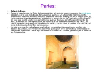 Partes: Sala de la Barca Desde la galería norte del Patio de los Arrayanes y a través de un arco apuntado de  mocárabes , accedemos a la sala de la Barca, llamada así ya que tiene un artesonado magníficamente ensamblado en forma de casco de barco. Esta sala, de forma rectangular de 24 metros por 4,35, parece ser que era más pequeña en un principio, y su ampliación fue realizada por Mohamed V. En esta sala existió una bóveda semicilíndrica que fue destruida por el fuego del incendio de 1890, sustituida por una reproducción de aquella que fue totalmente terminada en 1964. Los muros presentan ricas yeserías con el escudo nazarí y dentro de él, la palabra «Bendición» y el lema de la dinastía «Sólo Dios es vencedor». La sala se encuentra rodeada por un zócalo en cuyos extremos encontramos alcobas con zócalos de azulejos, que revisten las columnas que sujetan arcos peraltados y festoneados de mocárabes y pechinas. Desde aquí se accede al Torreón de Comares, presidido por el Salón de los Embajadores. 