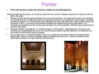 Partes: Torre de Comares, Salón de Comares o Salón de los Embajadores Vista del salón de Comares, en el que se observan los vanos o alcobas abiertos en cada uno de los lados del salón. Desde el patio del Arrayanes destaca en un de sus extremos, el imponente torreón de Comares, se accede a él por la sala de la barca. El salón de Comares es la estancia más amplia y elevada de todo el palacio. Su construcción data del segundo tercio del siglo XIV, siendo sultán nazarí de Granada,Yusuf I, su función principal era celebrar las audiencias privadas del sultán. Los invitados se sentaban en los huecos que se abren en en las paredes. Además aquí encontramos el trono del sultán. Presenta planta cuadrada de 11 metros de lado y 18 de altura, originalmente el suelo era de mármol y en la actualidad de barro. En el centro de la sala se puede observar un cuadrado con el nombre de Alá escrito sobre azulejos. Es un lugar con un contenido poético muy rico, podemos encontrar distintas composiciones, alabanzas a Dios y al emir y también algunos fragmentos del Corán. Cada centímetro de la pared está cubierto por algún elemento decorativo. 