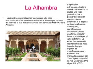 La Alhambra   La Alhambra, denominada así por sus muros de color rojizo,  está situada en lo alto de la colina de al-Sabika, en la margen izquierda del río Darro, al este de la ciudad, frente a los barrios del  Albaicín  y de la  Alcazaba .  Su posición estratégica, desde la que se domina toda la ciudad y la vega granadina, hace pensar que existían construcciones anteriores a la llegada de los musulmanes. Su conjunto, completamente amurallado, posee una forma irregular limitado al norte por el valle del Darro. La Alhambra es uno de los monumentos más importantes que dejaron los musulmanes en Al - Andalus. Fue mandada construir por Yusuf I pero la terminó su hijo Muhammad V ( siglos XIII y XIV).  
