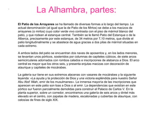 La Alhambra, partes: .  El Patio de los Arrayanes  se ha llamado de diversas formas a lo largo del tiempo. La actual denominación (al igual que la de Patio de los Mirtos) se debe a los macizos de arrayanes (o mirtos) cuyo color verde vivo contrasta con el piso de mármol blanco del patio, y que rodean al estanque central. También se le llamó Patio del Estanque o de la Alberca, precisamente por este estanque, de 34 metros por 7,10 metros, que divide el patio longitudinalmente y se abastece de agua gracias a dos pilas de mármol situadas en cada extremo.  A ambos lados del patio se encuentran dos naves de aposentos y, en los lados menores, se levantan unos pórticos, sostenidos por columnas de capiteles cúbicos, de siete arcos semicirculares adornados con rombos calados e inscripciones de alabanza a Dios. El arco central es mayor que los otros seis, y presenta enjutas macizas con decoración de ataurique y capiteles de mocárabes.  La galería sur tiene en sus extremos alacenas con vasares de mocárabes y la siguiente leyenda: «La ayuda y la protección de Dios y una victoria espléndida para nuestro Señor Abu Abd' Allah, emir de los musulmanes». La inmensa mayoría de las inscripciones que aparecen en este patio son loas a Dios o al emir. La dependencias que existían en este pórtico sur fueron parcialmente demolidas para construir el Palacio de Carlos V. En la planta superior, sobre un corredor, encontramos una galería de seis arcos y dintel más elevado en el centro, con zapatas de madera, escalonadas y cubiertas de ataurique, con celosías de fines de siglo XIX.  