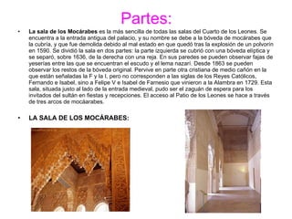 Partes: La sala de los Mocárabes  es la más sencilla de todas las salas del Cuarto de los Leones. Se encuentra a la entrada antigua del palacio, y su nombre se debe a la bóveda de mocárabes que la cubría, y que fue demolida debido al mal estado en que quedó tras la explosión de un polvorín en 1590. Se dividió la sala en dos partes: la parte izquierda se cubrió con una bóveda elíptica y se separó, sobre 1636, de la derecha con una reja. En sus paredes se pueden observar fajas de yeserías entre las que se encuentran el escudo y el lema nazarí. Desde 1863 se pueden observar los restos de la bóveda original. Pervive en parte otra cristiana de medio cañón en la que están señaladas la F y la I, pero no corresponden a las siglas de los Reyes Católicos, Fernando e Isabel, sino a Felipe V e Isabel de Farnesio que vinieron a la Alambra en 1729. Esta sala, situada justo al lado de la entrada medieval, pudo ser el zaguán de espera para los invitados del sultán en fiestas y recepciones. El acceso al Patio de los Leones se hace a través de tres arcos de mocáarabes. LA SALA DE LOS MOCÁRABES: 