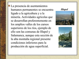 La presencia de asentamientos humanos permanentes se encuentra ligado a la agricultura y a la minería. Actividades agrícolas que se desarrollan preferentemente en los amplios valles de los cursos superiores de los ríos, ejemplo de ello son las comunas de Illapel y Salamanca, aunque esta sección de la alta montaña regional presente condiciones inferiores para la producción de agua superficial. Illapel 
