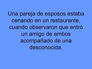 Una pareja de esposos estaba cenando en un restaurante, cuando observaron que entró un amigo de ambos acompañado de una desconocida. 