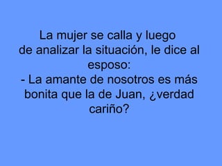 La mujer se calla y luego  de analizar la situación, le dice al esposo: - La amante de nosotros es más bonita que la de Juan, ¿verdad cariño? 