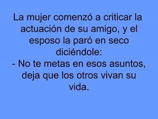 La mujer comenzó a criticar la  actuación de su amigo, y el esposo la paró en seco diciéndole: - No te metas en esos asuntos, deja que los otros vivan su vida. 