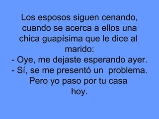 Los esposos siguen cenando, cuando se acerca a ellos una chica guapísima que le dice al  marido: - Oye, me dejaste esperando ayer. - Sí, se me presentó un  problema. Pero yo paso por tu casa  hoy. 