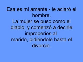 Esa es mi amante - le aclaró el hombre. La mujer se puso como el diablo, y comenzó a decirle improperios al  marido, pidiéndole hasta el divorcio. 