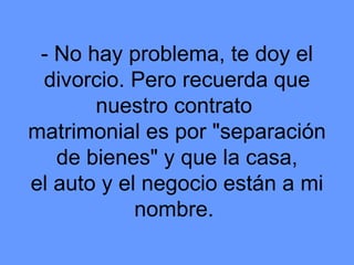 - No hay problema, te doy el divorcio. Pero recuerda que nuestro contrato  matrimonial es por "separación de bienes" y que la casa, el auto y el negocio están a mi nombre.  