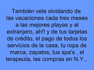 También vete olvidando de  las vacaciones cada tres meses a las mejores playas y al extranjero, ah!! y de tus tarjetas de crédito, el pago de todos los servicios de la casa, tu ropa de marca, zapatos, tus spa's , el terapeuta, las compras en N.Y.,  