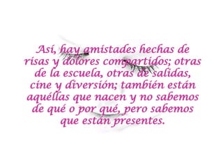 Así, hay amistades hechas de risas y dolores compartidos; otras de la escuela, otras de salidas, cine y diversión; también están aquéllas que nacen y no sabemos de qué o por qué, pero sabemos que están presentes. 