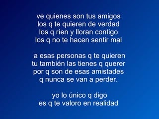 ve quienes son tus amigos  los q te quieren de verdad  los q ríen y lloran contigo  los q no te hacen sentir mal      a esas personas q te quieren  tu también las tienes q querer  por q son de esas amistades  q nunca se van a perder.      yo lo único q digo  es q te valoro en realidad  
