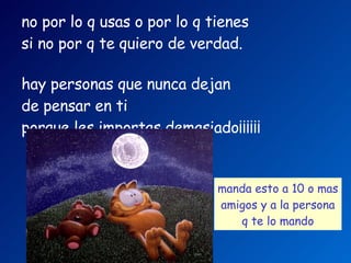 no por lo q usas o por lo q tienes   si no por q te quiero de verdad.     hay personas que nunca dejan  de pensar en ti   porque les importas demasiado¡¡¡¡¡¡   manda esto a 10 o mas amigos   y a la persona q te lo mando   