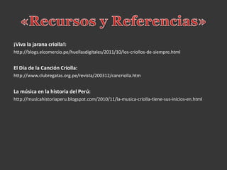¡Viva la jarana criolla!:
http://blogs.elcomercio.pe/huellasdigitales/2011/10/los-criollos-de-siempre.html
El Día de la Canción Criolla:
http://www.clubregatas.org.pe/revista/200312/cancriolla.htm
La música en la historia del Perú:
http://musicahistoriaperu.blogspot.com/2010/11/la-musica-criolla-tiene-sus-inicios-en.html
 