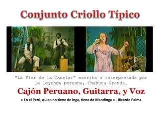 Cajón Peruano, Guitarra, y Voz
“La Flor de la Canela:” escrita e interpretada por
la leyenda peruana, Chabuca Granda.
« En el Perú, quien no tiene de Inga, tiene de Mandinga » - Ricardo Palma
 