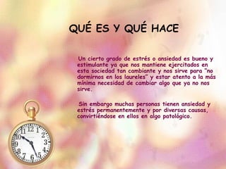 QUÉ ES Y QUÉ HACE Un cierto grado de estrés o ansiedad es bueno y estimulante ya que nos mantiene ejercitados en esta sociedad tan cambiante y nos sirve para “no dormirnos en los laureles” y estar atento a la más mínima necesidad de cambiar algo que ya no nos sirve.  Sin embargo muchas personas tienen ansiedad y estrés permanentemente y por diversas causas, convirtiéndose en ellos en algo patológico.  