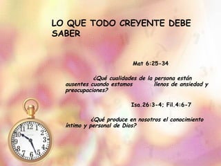 LO QUE TODO CREYENTE DEBE SABER Mat 6:25-34 ¿Qué cualidades de la persona están ausentes cuando estamos  llenos de ansiedad y preocupaciones? Isa.26:3-4; Fil.4:6-7 ¿Qué produce en nosotros el conocimiento íntimo y personal de Dios? 