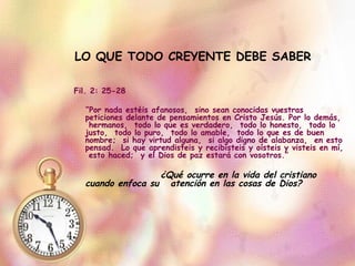   LO QUE TODO CREYENTE DEBE SABER Fil. 2: 25-28 “ Por nada estéis afanosos,  sino sean conocidas vuestras peticiones delante de pensamientos en Cristo Jesús. Por lo demás,  hermanos,  todo lo que es verdadero,  todo lo honesto,  todo lo justo,  todo lo puro,  todo lo amable,  todo lo que es de buen nombre;  si hay virtud alguna,  si algo digno de alabanza,  en esto pensad.  Lo que aprendisteis y recibisteis y oísteis y visteis en mí,  esto haced;  y el Dios de paz estará con vosotros.” ¿Qué ocurre en la vida del cristiano cuando enfoca su  atención en las cosas de Dios? 