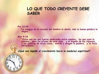 LO QUE TODO CREYENTE DEBE SABER Pro 12:25  “ La congoja en el corazón del hombre lo abate; más la buena palabra lo alegra.” Mar 4:18  “  Estos son los que fueron sembrados entre espinos:  los que oyen la palabra,  pero los afanes de este siglo,  y el engaño de las riquezas,  y las codicias de otras cosas,  entran y ahogan la palabra,  y se hace infructuosa.” ¿Qué nos impide el crecimiento hacia la madurez espiritual? 
