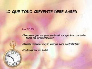 LO QUE TODO CREYENTE DEBE SABER Luk 12:25 ¿Pensamos que una gran ansiedad nos ayuda a  controlar todas las circunstancias? ¿Cuándo tenemos mayor energía para controlarlas? ¿Podemos prever todo? 