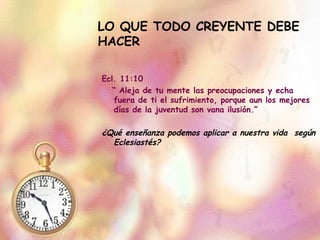LO QUE TODO CREYENTE DEBE HACER Ecl. 11:10  “  Aleja de tu mente las preocupaciones y echa fuera de ti el sufrimiento, porque aun los mejores días de la juventud son vana ilusión.” ¿Qué enseñanza podemos aplicar a nuestra vida  según Eclesiastés? 