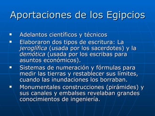Aportaciones de los Egipcios Adelantos científicos y técnicos Elaboraron dos tipos de escritura: La  jeroglífica  (usada por los sacerdotes) y la  demótica  (usada por los escribas para asuntos económicos). Sistemas de numeración y fórmulas para medir las tierras y restablecer sus límites, cuando las inundaciones los borraban. Monumentales construcciones (pirámides) y sus canales y embalses revelaban grandes conocimientos de ingeniería. 