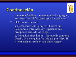 Continuación c. Guerras Médicas -  Guerras entre los griegos y los persas, la cuál fue ganada por los primeros. Helenismo o heleno: a. Decadencia de los griegos – Guerra del Peloponeso entre Atenas y Esparta, la cuál precipitó la caída de los griegos. b. Conquista macedónica – Macedonia conquista Grecia. Esta conquista fue iniciada por Filipo II y terminada por su hijo, Alejandro Magno. 