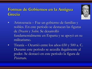 Formas de Gobiernos en la Antigua Grecia Aristocracia – Fue un gobierno de familias y nobles. En este período se destacan las figuras de  Dracón  y  Solón . Se desarrolló fundamentalmente en Esparta y se apoyó en su militarismo. Tiranía – Ocurrió entre los años 650 y 500 a. C. Durante este período se accedía ilegalmente al poder. Se destacó en este período la figura de  Pisistrato . 