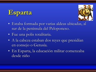 Esparta Estaba formada por varias aldeas ubicadas, al sur de la península del Peloponeso. Fue una polis totalitaria. A la cabeza estaban dos reyes que presidían en consejo o Gerusía. En Esparta, la educación militar comenzaba desde niño 