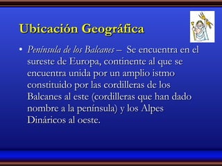 Ubicación Geográfica Península de los Balcanes –  Se encuentra en el sureste de Europa, continente al que se encuentra unida por un amplio istmo constituido por las cordilleras de los Balcanes al este (cordilleras que han dado nombre a la península) y los Alpes Dináricos al oeste. 