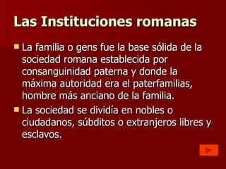 Las Instituciones romanas La familia o gens fue la base sólida de la sociedad romana establecida por consanguinidad paterna y donde la máxima autoridad era el paterfamilias, hombre más anciano de la familia. La sociedad se dividía en nobles o ciudadanos, súbditos o extranjeros libres y esclavos. 