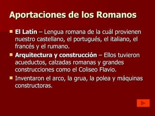 Aportaciones de los Romanos El Latín  – Lengua romana de la cuál provienen nuestro castellano, el portugués, el italiano, el francés y el rumano. Arquitectura y construcción  – Ellos tuvieron acueductos, calzadas romanas y grandes construcciones como el Coliseo Flavio. Inventaron el arco, la grua, la polea y máquinas constructoras. 