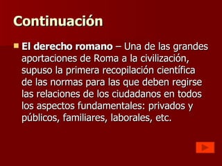 Continuación El derecho romano  – Una de las grandes aportaciones de Roma a la civilización, supuso la primera recopilación científica de las normas para las que deben regirse las relaciones de los ciudadanos en todos los aspectos fundamentales: privados y públicos, familiares, laborales, etc.  