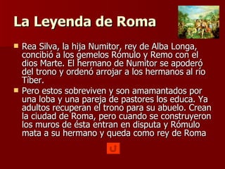 La Leyenda de Roma Rea Silva, la hija Numitor, rey de Alba Longa, concibió a los gemelos Rómulo y Remo con el dios Marte. El hermano de Numitor se apoderó del trono y ordenó arrojar a los hermanos al río Tíber. Pero estos sobreviven y son amamantados por una loba y una pareja de pastores los educa. Ya adultos recuperan el trono para su abuelo. Crean la ciudad de Roma, pero cuando se construyeron los muros de ésta entran en disputa y Rómulo mata a su hermano y queda como rey de Roma 