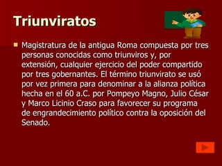 Triunviratos Magistratura de la antigua Roma compuesta por tres personas conocidas como triunviros y, por extensión, cualquier ejercicio del poder compartido por tres gobernantes. El término triunvirato se usó por vez primera para denominar a la alianza política hecha en el 60 a.C. por Pompeyo Magno, Julio César y Marco Licinio Craso para favorecer su programa de engrandecimiento político contra la oposición del Senado. 