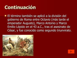 Continuación El término también se aplicó a la división del gobierno de Roma entre Octavio (más tarde el emperador Augusto), Marco Antonio y Marco Emilio Lépido en el 43 a.C., tras el asesinato de César, y fue conocido como segundo triunvirato. 