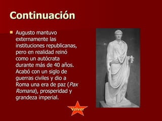 Continuación Augusto mantuvo externamente las instituciones republicanas, pero en realidad reinó como un autócrata durante más de 40 años. Acabó con un siglo de guerras civiles y dio a Roma una era de paz ( Pax Romana ), prosperidad y grandeza imperial. Volver 