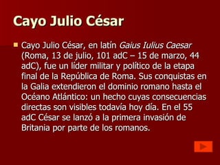 Cayo Julio César Cayo Julio César, en latín  Gaius Iulius Caesar  (Roma, 13 de julio, 101 adC – 15 de marzo, 44 adC), fue un líder militar y político de la etapa final de la República de Roma. Sus conquistas en la Galia extendieron el dominio romano hasta el Océano Atlántico: un hecho cuyas consecuencias directas son visibles todavía hoy día. En el 55 adC César se lanzó a la primera invasión de Britania por parte de los romanos. 