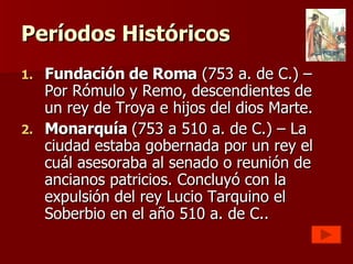 Períodos Históricos Fundación de Roma  (753 a. de C.) – Por Rómulo y Remo, descendientes de un rey de Troya e hijos del dios Marte. Monarquía  (753 a 510 a. de C.) – La ciudad estaba gobernada por un rey el cuál asesoraba al senado o reunión de ancianos patricios. Concluyó con la expulsión del rey Lucio Tarquino el Soberbio en el año 510 a. de C.. 