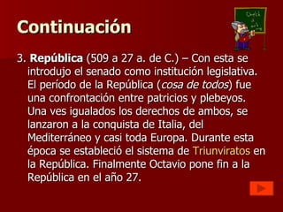 Continuación 3.  República  (509 a 27 a. de C.) – Con esta se introdujo el senado como institución legislativa. El período de la República ( cosa de todos ) fue una confrontación entre patricios y plebeyos. Una ves igualados los derechos de ambos, se lanzaron a la conquista de Italia, del Mediterráneo y casi toda Europa. Durante esta época se estableció el sistema de  Triunviratos  en la República. Finalmente Octavio pone fin a la República en el año 27. 