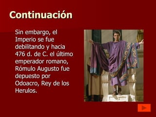 Continuación Sin embargo, el Imperio se fue debilitando y hacia 476 d. de C. el último emperador romano, Rómulo Augusto fue depuesto por Odoacro, Rey de los Herulos. 