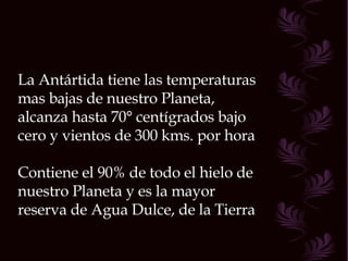 La Antártida tiene las temperaturas mas bajas de nuestro Planeta, alcanza hasta 70° centígrados bajo cero y vientos de 300 kms. por hora Contiene el 90% de todo el hielo de nuestro Planeta y es la mayor reserva de Agua Dulce, de la Tierra  