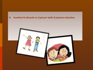 Incentivar la educación en el país por medio de proyectos educativos. 