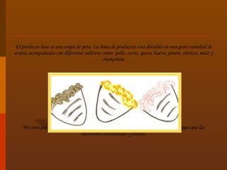 El producto base es una arepa de peto. La línea de productos esta dividida en una gran variedad de arepas acompañadas con diferentes aditivos como: pollo, carne, queso, huevo, jamón, chorizo, maíz y champiñón.   Por otra parte presentamos un alinea de arepas congeladas conservadas en empaques que las mantienen conservadas y frescas. 